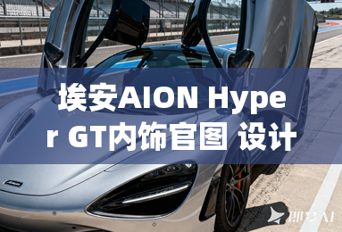 埃安aion hyper gt内饰官图 设计简约 埃安aion hyper gt内饰官图 设计简约