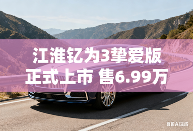 江淮钇为3挚爱版正式上市 售6.99万元起 江淮钇为3挚爱版正式上市 售6.99万元起