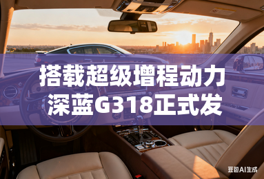 搭载超级增程动力 深蓝g318正式发布 搭载超级增程动力 深蓝g318正式发布