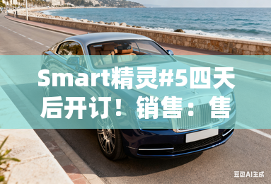 smart精灵#5四天后开订!销售:售价超过25万 smart精灵#5四天后开订!销售:售价超过25万