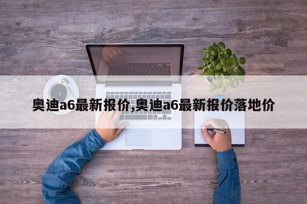 奥迪a6最新报价,奥迪a6最新报价落地价