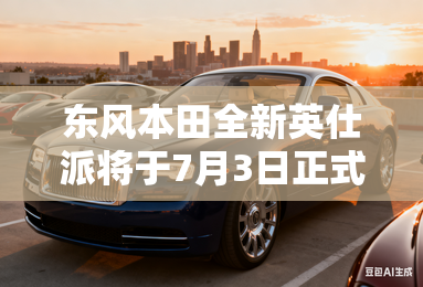 东风本田全新英仕派将于7月3日正式上市
