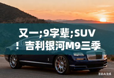 又一;9字辈;suv！吉利银河m9三季度上市 配ai座舱
