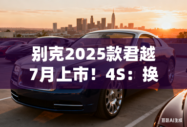 别克2025款君越7月上市！4s：换新前脸，现款优惠5万