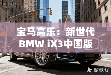 宝马高乐：新世代bmw ix3中国版开启定制化豪华纯电时代